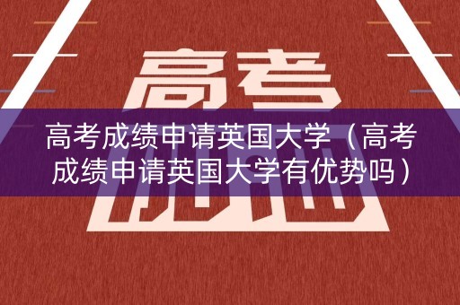 高考成绩申请英国大学（高考成绩申请英国大学有优势吗）