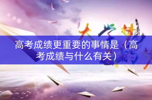 高考成绩更重要的事情是（高考成绩与什么有关）