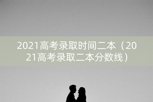 2021高考录取时间二本（2021高考录取二本分数线）