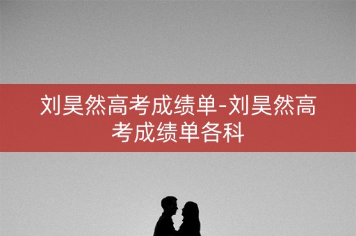 刘昊然高考成绩单-刘昊然高考成绩单各科