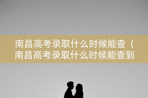 南昌高考录取什么时候能查（南昌高考录取什么时候能查到结果）