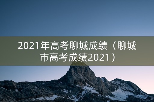 2021年高考聊城成绩（聊城市高考成绩2021）
