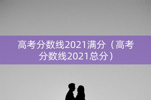 高考分数线2021满分（高考分数线2021总分）
