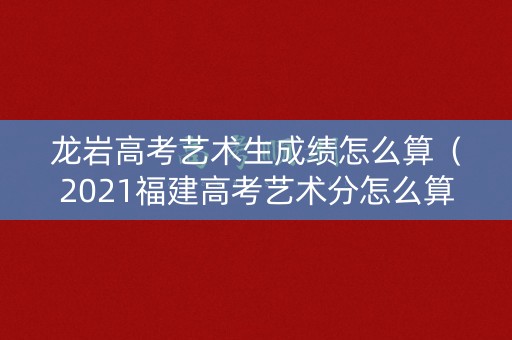 龙岩高考艺术生成绩怎么算（2021福建高考艺术分怎么算）