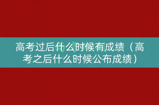 高考过后什么时候有成绩（高考之后什么时候公布成绩）