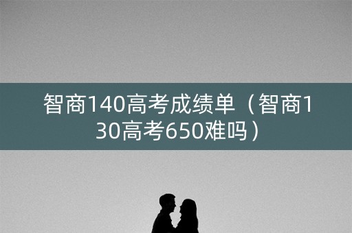 智商140高考成绩单（智商130高考650难吗）