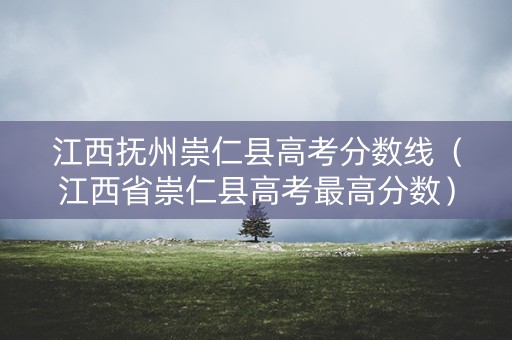 江西抚州崇仁县高考分数线（江西省崇仁县高考最高分数）