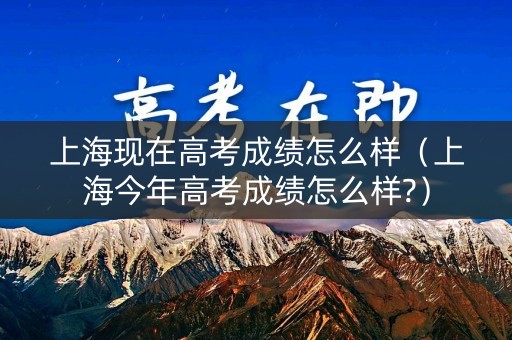 上海现在高考成绩怎么样（上海今年高考成绩怎么样?）