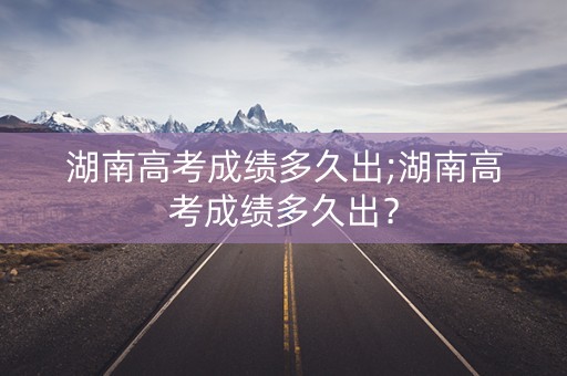 湖南高考成绩多久出;湖南高考成绩多久出？