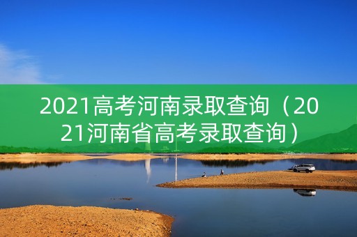 2021高考河南录取查询（2021河南省高考录取查询）