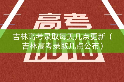 吉林高考录取每天几点更新（吉林高考录取几点公布）