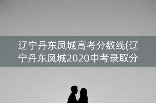 辽宁丹东凤城高考分数线(辽宁丹东凤城2020中考录取分数线)