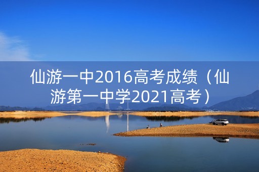 仙游一中2016高考成绩（仙游第一中学2021高考）
