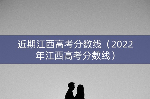 近期江西高考分数线（2022年江西高考分数线）