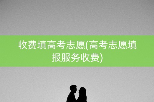 收费填高考志愿(高考志愿填报服务收费)