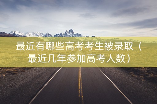 最近有哪些高考考生被录取（最近几年参加高考人数）