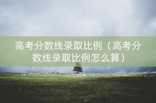高考分数线录取比例（高考分数线录取比例怎么算）