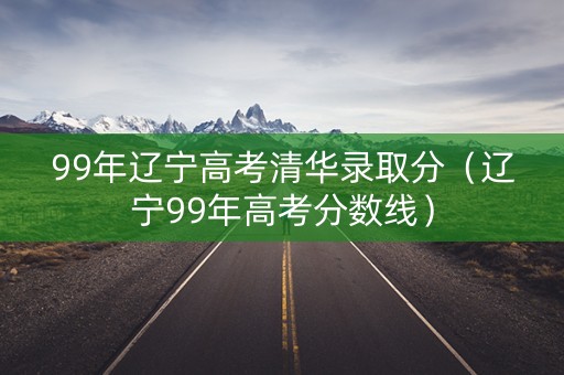 99年辽宁高考清华录取分（辽宁99年高考分数线）