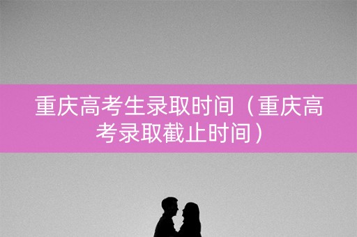 重庆高考生录取时间（重庆高考录取截止时间）