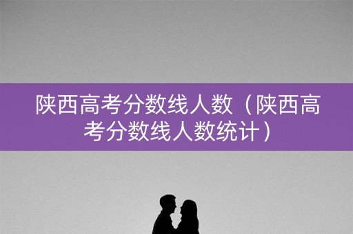 陕西高考分数线人数（陕西高考分数线人数统计）