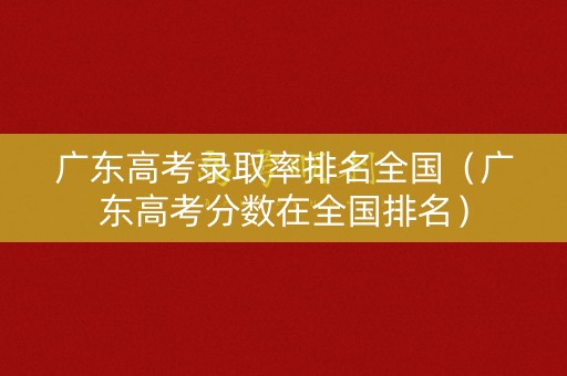 广东高考录取率排名全国（广东高考分数在全国排名）