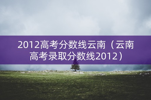 2012高考分数线云南（云南高考录取分数线2012）
