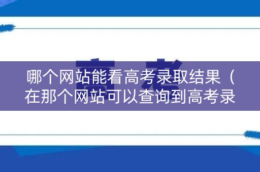 哪个网站能看高考录取结果（在那个网站可以查询到高考录取情况）