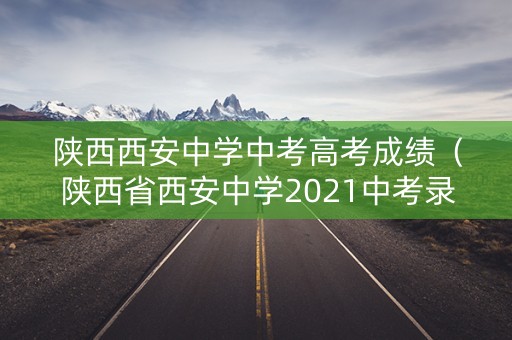 陕西西安中学中考高考成绩（陕西省西安中学2021中考录取分）