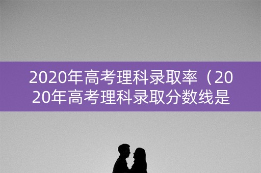 2020年高考理科录取率（2020年高考理科录取分数线是多少）