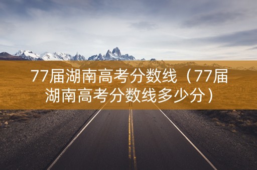 77届湖南高考分数线（77届湖南高考分数线多少分）