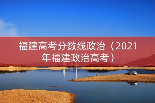 福建高考分数线政治（2021年福建政治高考）