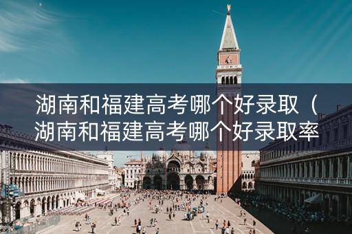 湖南和福建高考哪个好录取（湖南和福建高考哪个好录取率高）