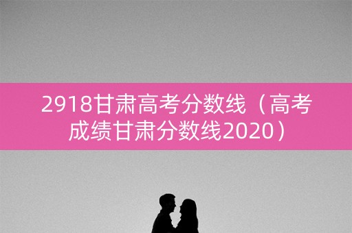2918甘肃高考分数线（高考成绩甘肃分数线2020）