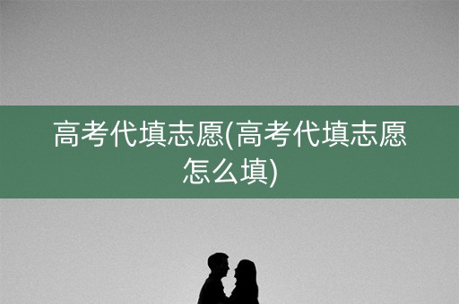 高考代填志愿(高考代填志愿怎么填)