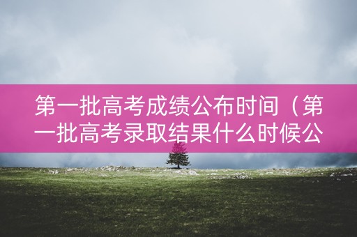 第一批高考成绩公布时间（第一批高考录取结果什么时候公布）