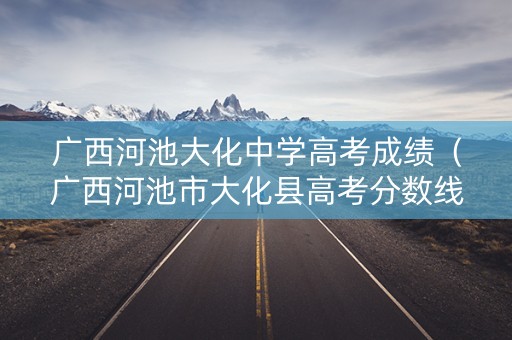 广西河池大化中学高考成绩（广西河池市大化县高考分数线）