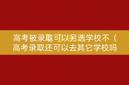 高考被录取可以另选学校不（高考录取还可以去其它学校吗）