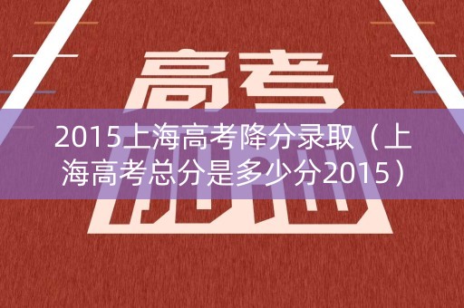 2015上海高考降分录取（上海高考总分是多少分2015）
