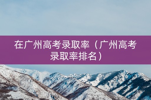 在广州高考录取率（广州高考录取率排名）