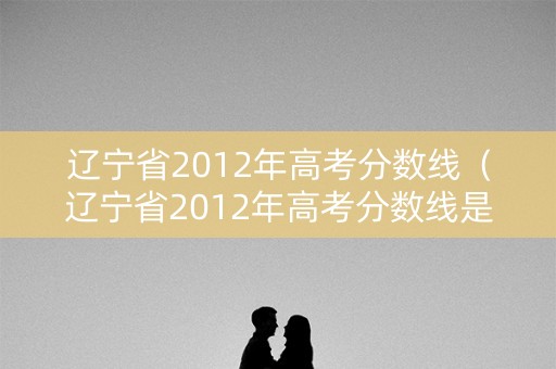 辽宁省2012年高考分数线（辽宁省2012年高考分数线是多少）
