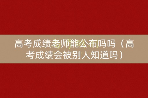 高考成绩老师能公布吗吗（高考成绩会被别人知道吗）