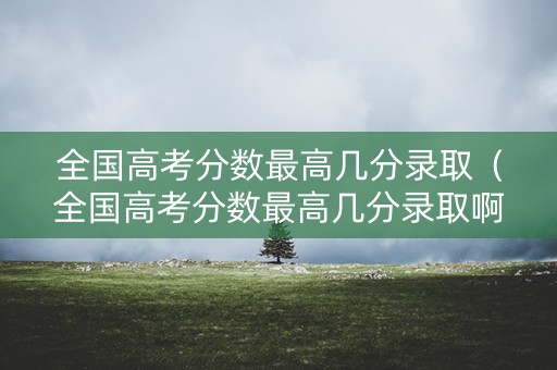 全国高考分数最高几分录取（全国高考分数最高几分录取啊）