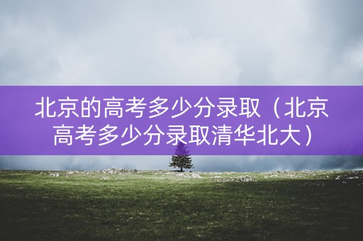 北京的高考多少分录取（北京高考多少分录取清华北大）