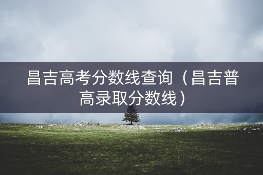 昌吉高考分数线查询（昌吉普高录取分数线）