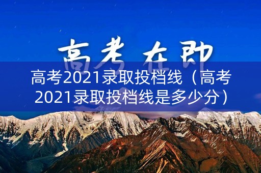 高考2021录取投档线（高考2021录取投档线是多少分）