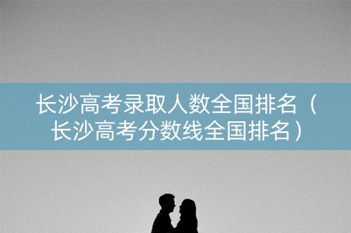 长沙高考录取人数全国排名（长沙高考分数线全国排名）