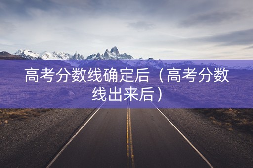 高考分数线确定后（高考分数线出来后）