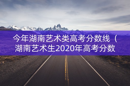 今年湖南艺术类高考分数线（湖南艺术生2020年高考分数线）