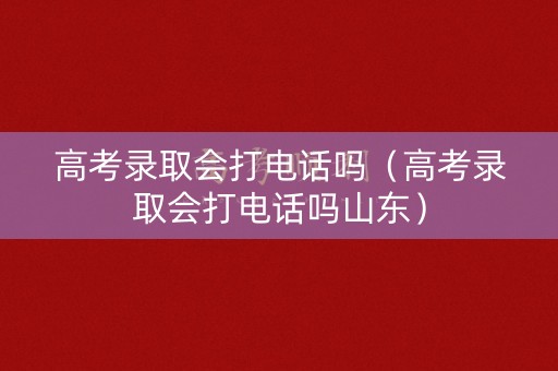 高考录取会打电话吗（高考录取会打电话吗山东）