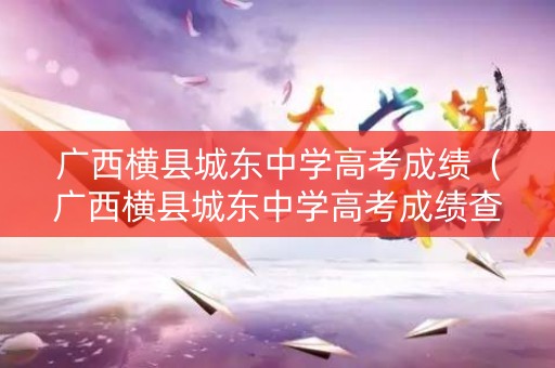 广西横县城东中学高考成绩（广西横县城东中学高考成绩查询）